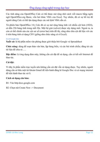 Ứng dụng công nghệ trong dạy học
GVHD: Lê Đức Long Page 12
Các tính năng của OpenOffice Calc có thể được mở rộng nhờ cách viết macro bằng ngôn
ngữ OpenOffice.org Basic, vốn hơi khác VBA của Excel. Tuy nhiên, đã có sự hỗ trợ để
người dùng Calc có thể tận dụng được các mã lệnh VBA sẵn có.
Từ phiên bản OpenOffice 3.0, Calc đã có sự mở rộng bảng tính với nhiều cột hơn (1024),
có đến 256 bảng tính trong mỗi file. Một bộ giải (solver) được xây dựng mới. Ngoài ra, ta
còn có thể chỉnh sửa các cột sai số (error bar) trên đồ thị, cũng như chia cột dữ liệu với các
ô trên bảng tính có dạng CSV (giống như chức năng có ở Excel).
2.2.4 Google doc
Xuất xứ: là bộ phần mềm văn phòng được giới thiệu bởi Google và Spreadsheet
Chức năng: dùng để soạn thảo văn bản, lập bảng biểu, và các bài trình chiếu; đăng tải các
tài liệu để chia sẻ…..
Đặc điểm: Là ứng dụng đám mây, không cần cài đặt để sử dụng, cần có kết nối Internet để
thao tác.
Cài đặt:
Vì đây là phần mềm trực tuyến nên không cần cài đặt vẫn sử dụng được. Tuy nhiên, người
dùng cần sở hữu một tài khoản Gmail để tiến hành đăng kí Google Doc và có mạng internet
để tiến hành thao tác xử lí.
Cách sử dụng căn bản:
B1: Vào http:docs.google.com
B2: Chọn nút Create New -> Document
 