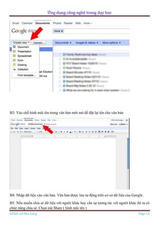 Ứng dụng công nghệ trong dạy học
GVHD: Lê Đức Long Page 13
B3: Vào chỗ hình mũi tên trong văn bản mới mở để đặt lại tên cho văn bản
B4: Nhập dữ liệu vào văn bản. Văn bản được lưu tự động trên cơ sở dữ liệu của Google.
B5: Nếu muốn chia sẻ dữ liệu với người khác hay cần sự tương tác với người khác thì ta có
chức năng chia sẻ. Chọn nút Share ( hình mũi tên )
 