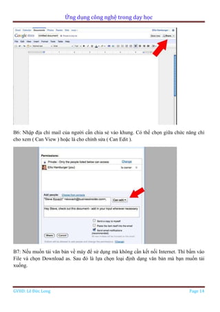 Ứng dụng công nghệ trong dạy học
GVHD: Lê Đức Long Page 14
B6: Nhập địa chỉ mail của người cần chia sẻ vào khung. Có thể chọn giữa chức năng chỉ
cho xem ( Can View ) hoặc là cho chỉnh sửa ( Can Edit ).
B7: Nếu muốn tải văn bản về máy để sử dụng mà không cần kết nối Internet. Thì bấm vào
File và chọn Download as. Sau đó là lựa chọn loại định dạng văn bản mà bạn muốn tải
xuống.
 