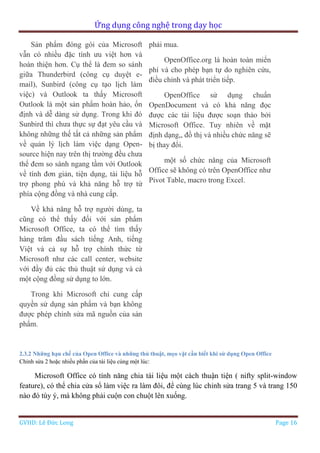 Ứng dụng công nghệ trong dạy học
GVHD: Lê Đức Long Page 16
Sản phẩm đóng gói của Microsoft
vẫn có nhiều đặc tính ưu việt hơn và
hoàn thiện hơn. Cụ thể là đem so sánh
giữa Thunderbird (công cụ duyệt e-
mail), Sunbird (công cụ tạo lịch làm
việc) và Outlook ta thấy Microsoft
Outlook là một sản phẩm hoàn hảo, ổn
định và dễ dàng sử dụng. Trong khi đó
Sunbird thì chưa thực sự đạt yêu cầu và
không những thế tất cả những sản phẩm
về quản lý lịch làm việc dạng Open-
source hiện nay trên thị trường đều chưa
thể đem so sánh ngang tầm với Outlook
về tính đơn giản, tiện dụng, tài liệu hỗ
trợ phong phú và khả năng hỗ trợ từ
phía cộng đồng và nhà cung cấp.
Về khả năng hỗ trợ người dùng, ta
cũng có thể thấy đối với sản phẩm
Microsoft Office, ta có thể tìm thấy
hàng trăm đầu sách tiếng Anh, tiếng
Việt và cả sự hỗ trợ chính thức từ
Microsoft như các call center, website
với đầy đủ các thủ thuật sử dụng và cả
một cộng đồng sử dụng to lớn.
Trong khi Microsoft chỉ cung cấp
quyền sử dụng sản phẩm và bạn không
được phép chỉnh sửa mã nguồn của sản
phẩm.
phải mua.
OpenOffice.org là hoàn toàn miển
phí và cho phép bạn tự do nghiên cứu,
điều chỉnh và phát triển tiếp.
OpenOffice sử dụng chuẩn
OpenDocument và có khả năng đọc
được các tài liệu được soạn thảo bởi
Microsoft Office. Tuy nhiên về mặt
định dạng,, đồ thị và nhiều chức năng sẽ
bị thay đổi.
một số chức năng của Microsoft
Office sẽ không có trên OpenOffice như
Pivot Table, macro trong Excel.
2.3.2 Những hạn chế của Open Office và những thủ thuật, mẹo vặt cần biết khi sử dụng Open Office
Chỉnh sửa 2 hoặc nhiều phần của tài liệu cùng một lúc:
Microsoft Office có tính năng chia tài liệu một cách thuận tiện ( nifty split-window
feature), có thể chia cửa sổ làm việc ra làm đôi, để cùng lúc chỉnh sửa trang 5 và trang 150
nào đó tùy ý, mà không phải cuộn con chuột lên xuống.
 