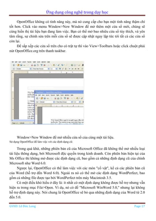 Ứng dụng công nghệ trong dạy học
GVHD: Lê Đức Long Page 17
OpenOffice không có tính năng này, mà nó cung cấp cho bạn một tính năng thậm chí
tốt hơn. Click vào menu Window>New Window để mở thêm một cửa sổ mới, chúng sẽ
cùng hiển thị tài liệu bạn đang làm việc. Bạn có thể mở bao nhiêu cửa sổ tùy thích, và yên
tâm rằng, sự chỉnh sửa trên mỗi cửa sổ sẽ được cập nhật ngay lập tức tới tất cả các cửa sổ
còn lại.
Để sắp xếp các cửa sổ trên cho có trật tự thì vào View>Toolbars hoặc click chuột phải
nút OpenOffice.org trên thanh taskbar.
Window>New Window để mở nhiều cửa sổ của cùng một tài liệu.
Sử dụng OpenOffice để làm việc với các định dạng cũ:
Trong quá khứ, những phiên bản cũ của Microsoft Office đã không thể mở nhiều loại
tài liệu thông dụng, bởi Microsoft độc quyền trong kinh doanh. Còn phiên bản hiện tại của
Ms Office thì không mở được các định dạng cũ, bao gồm cả những định dạng cũ của chính
Microsoft như Word 6.0.
Ngược lại, OpenOffice có thể làm việc với các món "cổ vật", kể cả các phiên bản cũ
của Word (hỗ trợ đến Word 6.0). Ngoài ra nó có thể mở các định dạng WordPerfect, bao
gồm cả những file được tạo bởi WordPerfect trên máy Macintosh 3.5.
Có một điều khó hiểu ở đây là: ít nhất có một định dạng không được hỗ trợ nhưng vẫn
hiện ra trong mục File>Open. Ví dụ, nó có đề "Microsoft WinWord 5.0," nhưng lại không
hỗ trợ định dạng này. Nói chung là OpenOffice sẽ bỏ qua những định dạng của Word từ 2.0
đến 5.0.
 