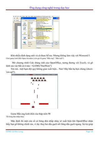 Ứng dụng công nghệ trong dạy học
GVHD: Lê Đức Long Page 18
Khá nhiều định dạng mới và cũ được hỗ trợ. Nhưng không làm việc với Winword 5.
Chơi game kinh điển Space Invaders (còn gọi là game "Bắn ong", "Bắn ruồi")
Mở chương trình Calc (bảng tính của OpenOffice, tương đương với Excel), và gõ
lệnh sau vào bất cứ ô nào: =GAME("StarWars")
Tèn ten.. một hạm đội quỷ không gian xuất hiện... Nào! Hãy bắn hạ bọn chúng (shoot-
'em-up!!).
Game Bắn ong kinh điển của thập niên 90
Tắt bóng đèn nhấp nháy:
Mặc định thì một cửa sổ có bóng đèn nhấp nháy sẽ xuất hiện khi OpenOffice nhận
thấy bạn gõ không chính xác, ví dụ: thay hai dấu gạch nối bằng dấu gạch ngang. Sự trợ giúp
 