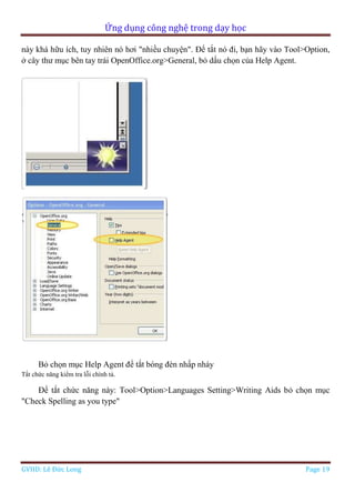 Ứng dụng công nghệ trong dạy học
GVHD: Lê Đức Long Page 19
này khá hữu ích, tuy nhiên nó hơi "nhiều chuyện". Để tắt nó đi, bạn hãy vào Tool>Option,
ở cây thư mục bên tay trái OpenOffice.org>General, bỏ dấu chọn của Help Agent.
Bỏ chọn mục Help Agent để tắt bóng đèn nhấp nháy
Tắt chức năng kiểm tra lỗi chính tả.
Để tắt chức năng này: Tool>Option>Languages Setting>Writing Aids bỏ chọn mục
"Check Spelling as you type"
 