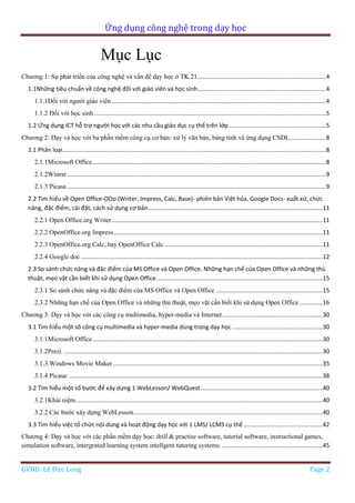 Ứng dụng công nghệ trong dạy học
GVHD: Lê Đức Long Page 2
Mục Lục
Chương 1: Sự phát triển của công nghệ và vấn đề dạy học ở TK.21..............................................................................4
1.1Những tiêu chuẩn về công nghệ đối với giáo viên và học sinh..............................................................................4
1.1.1Đối với người giáo viên ..................................................................................................................................4
1.1.2 Đối với học sinh.............................................................................................................................................5
1.2 Ứng dụng ICT hỗ trợ người học với các nhu cầu giáo dục cụ thể trên lớp...........................................................5
Chương 2: Dạy và học với ba phần mềm công cụ cơ bản: xử lý văn bản, bảng tính và ứng dụng CSDL......................8
2.1 Phân loại................................................................................................................................................................8
2.1.1Microsoft Office..............................................................................................................................................8
2.1.2Winrar .............................................................................................................................................................9
2.1.3 Picasa .............................................................................................................................................................9
2.2 Tìm hiểu về Open Office-OOo (Writer, Impress, Calc, Base)- phiên bản Việt hóa, Google Docs- xuất xứ, chức
năng, đặc điểm, cài đặt, cách sử dụng cơ bản..........................................................................................................11
2.2.1 Open Office.org Writer................................................................................................................................11
2.2.2 OpenOffice.org Impress...............................................................................................................................11
2.2.3 OpenOffice.org Calc, hay OpenOffice Calc ................................................................................................11
2.2.4 Google doc...................................................................................................................................................12
2.3 So sánh chức năng và đặc điểm của MS Office và Open Office. Những hạn chế của Open Office và những thủ
thuật, mẹo vặt cần biết khi sử dụng Open Office.....................................................................................................15
2.3.1 So sánh chức năng và đặc điểm của MS Office và Open Office .................................................................15
2.3.2 Những hạn chế của Open Office và những thủ thuật, mẹo vặt cần biết khi sử dụng Open Office ..............16
Chương 3: Dạy và học với các công cụ multimedia, hyper-media và Internet.............................................................30
3.1 Tìm hiểu một số công cụ multimedia và hyper-media dùng trong dạy học .......................................................30
3.1.1Microsoft Office............................................................................................................................................30
3.1.2Prezi. .............................................................................................................................................................30
3.1.3.Windows Movie Maker ...............................................................................................................................35
3.1.4 Picasa: ..........................................................................................................................................................38
3.2 Tìm hiểu một số bước để xây dựng 1 WebLesson/ WebQuest..........................................................................40
3.2.1Khái niệm......................................................................................................................................................40
3.2.2 Các bước xây dựng WebLesson...................................................................................................................40
3.3 Tìm hiểu việc tổ chức nội dung và hoạt động dạy học với 1 LMS/ LCMS cụ thể ................................................42
Chương 4: Dạy và học với các phần mềm dạy học: drill & practise software, tutorial software, instructional games,
simulation software, intergrated learning system intellgent tutoring systems. .............................................................45
 