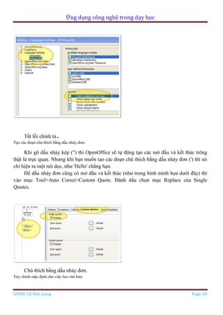 Ứng dụng công nghệ trong dạy học
GVHD: Lê Đức Long Page 20
Tắt lỗi chính tả..
Tạo các đoạn chú thích bằng dấu nháy đơn:
Khi gõ dấu nháy kép (") thì OpenOffice sẽ tự động tạo các mở đầu và kết thúc trông
thật là trực quan. Nhưng khi bạn muốn tạo các đoạn chú thích bằng dấu nháy đơn (') thì nó
chỉ hiện ra một nét dọc, như 'Hello' chẳng hạn.
Để dấu nháy đơn cũng có mở đầu và kết thúc (như trong hình minh họa dưới đây) thì
vào mục Tool>Auto Corect>Custom Quote. Đánh dấu chọn mục Replace của Single
Quotes.
Chú thích bằng dấu nháy đơn.
Tùy chỉnh mặc định cho việc lưu văn bản:
 