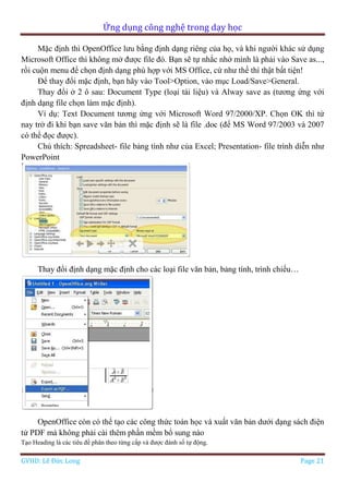 Ứng dụng công nghệ trong dạy học
GVHD: Lê Đức Long Page 21
Mặc định thì OpenOffice lưu bằng định dạng riêng của họ, và khi người khác sử dụng
Microsoft Office thì không mở được file đó. Bạn sẽ tự nhắc nhở mình là phải vào Save as...,
rồi cuộn menu để chọn định dạng phù hợp với MS Office, cứ như thế thì thật bất tiện!
Để thay đổi mặc định, bạn hãy vào Tool>Option, vào mục Load/Save>General.
Thay đổi ở 2 ô sau: Document Type (loại tài liệu) và Alway save as (tương ứng với
định dạng file chọn làm mặc định).
Ví dụ: Text Document tương ứng với Microsoft Word 97/2000/XP. Chọn OK thì từ
nay trở đi khi bạn save văn bản thì mặc định sẽ là file .doc (để MS Word 97/2003 và 2007
có thể đọc được).
Chú thích: Spreadsheet- file bảng tính như của Excel; Presentation- file trình diễn như
PowerPoint
Thay đổi định dạng mặc định cho các loại file văn bản, bảng tính, trình chiếu…
OpenOffice còn có thể tạo các công thức toán học và xuất văn bản dưới dạng sách điện
tử PDF mà không phải cài thêm phần mềm bổ sung nào
Tạo Heading là các tiêu đề phân theo từng cấp và được đánh số tự động.
 