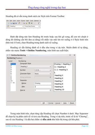 Ứng dụng công nghệ trong dạy học
GVHD: Lê Đức Long Page 22
Heading đã có sẵn trong danh sách các Style trên Format Toolbar:
Định đặt dòng nào làm Heading thì trước hoặc sau khi gõ xong, để con trỏ chuột ở
dòng đó (không cần bôi đen cả dòng) rồi nhấn vào mũi tên trỏ xuống ở ô Style hình trên
(bên trái ô Font), chọn Heading trong danh sách xổ xuống.
Heading có sẵn không đánh số ở đầu như trong ví dụ trên. Muốn đánh số tự động,
nhấn vào menu Tools > Outline Numbering, màn hình sau xuất hiện:
Trong màn hình trên, chọn từng cấp Heading rồi chọn Number ở dưới. Mục Separator
để chọn ký tự phân cách số và text của Heading. Trong ví dụ trên, trước số là từ “Chương”,
sau số của Heading 1 là dấu hai chấm và dấu cách như hiển thị trong cột bên phải.
 