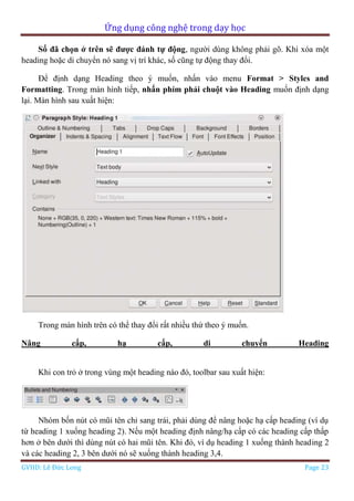 Ứng dụng công nghệ trong dạy học
GVHD: Lê Đức Long Page 23
Số đã chọn ở trên sẽ được đánh tự động, người dùng không phải gõ. Khi xóa một
heading hoặc di chuyển nó sang vị trí khác, số cũng tự động thay đổi.
Để định dạng Heading theo ý muốn, nhấn vào menu Format > Styles and
Formatting. Trong màn hình tiếp, nhấn phím phải chuột vào Heading muốn định dạng
lại. Màn hình sau xuất hiện:
Trong màn hình trên có thể thay đổi rất nhiều thứ theo ý muốn.
Nâng cấp, hạ cấp, di chuyển Heading
Khi con trỏ ở trong vùng một heading nào đó, toolbar sau xuất hiện:
Nhóm bốn nút có mũi tên chỉ sang trái, phải dùng để nâng hoặc hạ cấp heading (ví dụ
từ heading 1 xuống heading 2). Nếu một heading định nâng/hạ cấp có các heading cấp thấp
hơn ở bên dưới thì dùng nút có hai mũi tên. Khi đó, ví dụ heading 1 xuống thành heading 2
và các heading 2, 3 bên dưới nó sẽ xuống thành heading 3,4.
 