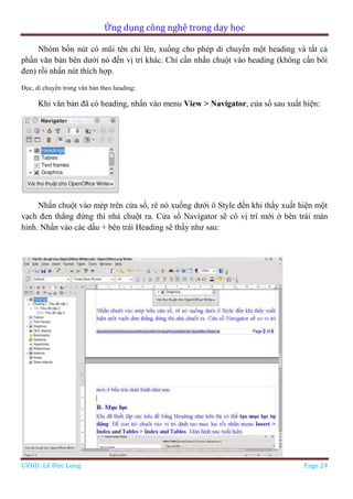 Ứng dụng công nghệ trong dạy học
GVHD: Lê Đức Long Page 24
Nhóm bốn nút có mũi tên chỉ lên, xuống cho phép di chuyển một heading và tất cả
phần văn bản bên dưới nó đến vị trí khác. Chỉ cần nhấn chuột vào heading (không cần bôi
đen) rồi nhấn nút thích hợp.
Đọc, di chuyển trong văn bản theo heading:
Khi văn bản đã có heading, nhấn vào menu View > Navigator, cửa sổ sau xuất hiện:
Nhấn chuột vào mép trên cửa sổ, rê nó xuống dưới ô Style đến khi thấy xuất hiện một
vạch đen thẳng đứng thì nhả chuột ra. Cửa sổ Navigator sẽ có vị trí mới ở bên trái màn
hình. Nhấn vào các dấu + bên trái Heading sẽ thấy như sau:
 