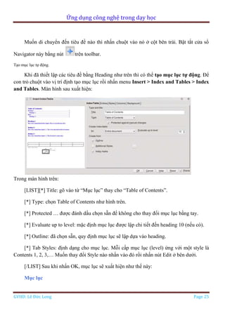 Ứng dụng công nghệ trong dạy học
GVHD: Lê Đức Long Page 25
Muốn di chuyển đến tiêu đề nào thì nhấn chuột vào nó ở cột bên trái. Bật tắt cửa sổ
Navigator này bằng nút trên toolbar.
Tạo mục lục tự động.
Khi đã thiết lập các tiêu đề bằng Heading như trên thì có thể tạo mục lục tự động. Để
con trỏ chuột vào vị trí định tạo mục lục rồi nhấn menu Insert > Index and Tables > Index
and Tables. Màn hình sau xuất hiện:
Trong màn hình trên:
[LIST][*] Title: gõ vào từ “Mục lục” thay cho “Table of Contents”.
[*] Type: chọn Table of Contents như hình trên.
[*] Protected … được đánh dấu chọn sẵn để không cho thay đổi mục lục bằng tay.
[*] Evaluate up to level: mặc định mục lục được lập chi tiết đến heading 10 (nếu có).
[*] Outline: đã chọn sẵn, quy định mục lục sẽ lập dựa vào heading.
[*] Tab Styles: định dạng cho mục lục. Mỗi cấp mục lục (level) ứng với một style là
Contents 1, 2, 3,… Muốn thay đổi Style nào nhấn vào đó rồi nhấn nút Edit ở bên dưới.
[/LIST] Sau khi nhấn OK, mục lục sẽ xuất hiện như thế này:
Mục lục
 