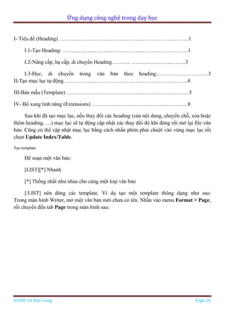 Ứng dụng công nghệ trong dạy học
GVHD: Lê Đức Long Page 26
I- Tiêu đề (Heading) ……………………………………………………………….1
I.1-Tạo Heading: ……………………………………………………………..1
I.2-Nâng cấp, hạ cấp, di chuyển Heading……….. …………………..……..3
I.3-Đọc, di chuyển trong văn bản theo heading:………………………..3
II-Tạo mục lục tự động. …………………………………………………………...4
III-Bản mẫu (Template) ……………………………………………………………5
IV- Bổ xung tính năng (Extensions) …………………………………...………….8
Sau khi đã tạo mục lục, nếu thay đổi các heading (sửa nội dung, chuyển chỗ, xóa hoặc
thêm heading, …) mục lục sẽ tự động cập nhật các thay đổi đó khi đóng rồi mở lại file văn
bản. Cũng có thể cập nhật mục lục bằng cách nhấn phím phải chuột vào vùng mục lục rồi
chọn Update Index/Table.
Tạo template.
Để soạn một văn bản:
[LIST][*] Nhanh
[*] Thống nhất như nhau cho cùng một loại văn bản
[/LIST] nên dùng các template. Ví dụ tạo một template thông dụng như sau:
Trong màn hình Writer, mở một văn bản mới chưa có tên. Nhấn vào menu Format > Page,
rồi chuyển đến tab Page trong màn hình sau:
 