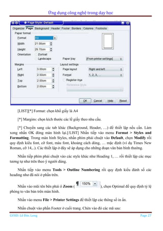 Ứng dụng công nghệ trong dạy học
GVHD: Lê Đức Long Page 27
[LIST][*] Format: chọn khổ giấy là A4
[*] Margins: chọn kích thước các lề giấy theo nhu cầu.
[*] Chuyển sang các tab khác (Background, Header, …) để thiết lập nếu cần. Làm
xong nhấn OK đóng màn hình lại.[/LIST] Nhấn tiếp vào menu Format > Styles and
Formatting. Trong màn hình Styles, nhấn phím phải chuột vào Default, chọn Modify rồi
quy định kiểu font, cỡ font, màu font, khoảng cách dòng, … mặc định (ví dụ Times New
Roman, cỡ 14,..). Các thiết lập ở đây sẽ áp dụng cho những đoạn văn bản bình thường.
Nhấn tiếp phím phải chuột vào các style khác như Heading 1, … rồi thiết lập các mục
tương tự như trên theo ý người dùng.
Nhấn tiếp vào menu Tools > Outline Numbering rồi quy định kiểu đánh số các
heading như đã nói ở phần trên.
Nhấn vào mũi tên bên phải ô Zoom ( ), chọn Optimal để quy định tỷ lệ
phóng to văn bản trên màn hình.
Nhấn vào menu File > Printer Settings để thiết lập các thông số in ấn.
Nhấn chuột vào phần Footer ở cuối trang. Chèn vào đó các mã sau:
 