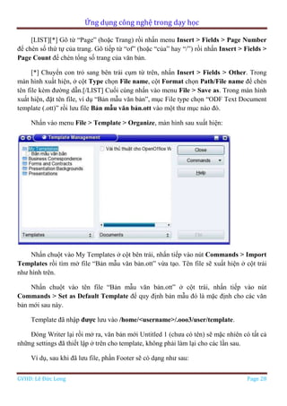Ứng dụng công nghệ trong dạy học
GVHD: Lê Đức Long Page 28
[LIST][*] Gõ từ “Page” (hoặc Trang) rồi nhấn menu Insert > Fields > Page Number
để chèn số thứ tự của trang. Gõ tiếp từ “of” (hoặc “của” hay “/”) rồi nhấn Insert > Fields >
Page Count để chèn tổng số trang của văn bản.
[*] Chuyển con trỏ sang bên trái cụm từ trên, nhấn Insert > Fields > Other. Trong
màn hình xuất hiện, ở cột Type chọn File name, cột Format chọn Path/File name để chèn
tên file kèm đường dẫn.[/LIST] Cuối cùng nhấn vào menu File > Save as. Trong màn hình
xuất hiện, đặt tên file, ví dụ “Bản mẫu văn bản”, mục File type chọn “ODF Text Document
template (.ott)” rồi lưu file Bản mẫu văn bản.ott vào một thư mục nào đó.
Nhấn vào menu File > Template > Organize, màn hình sau xuất hiện:
Nhấn chuột vào My Templates ở cột bên trái, nhấn tiếp vào nút Commands > Import
Templates rồi tìm mở file “Bản mẫu văn bản.ott” vừa tạo. Tên file sẽ xuất hiện ở cột trái
như hình trên.
Nhấn chuột vào tên file “Bản mẫu văn bản.ott” ở cột trái, nhấn tiếp vào nút
Commands > Set as Default Template để quy định bản mẫu đó là mặc định cho các văn
bản mới sau này.
Template đã nhập được lưu vào /home/<username>/.ooo3/user/template.
Đóng Writer lại rồi mở ra, văn bản mới Untitled 1 (chưa có tên) sẽ mặc nhiên có tất cả
những settings đã thiết lập ở trên cho template, không phải làm lại cho các lần sau.
Ví dụ, sau khi đã lưu file, phần Footer sẽ có dạng như sau:
 