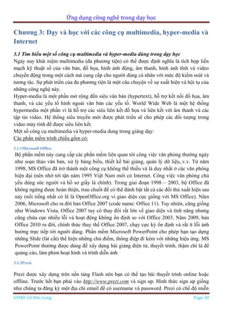 Ứng dụng công nghệ trong dạy học
GVHD: Lê Đức Long Page 30
Chương 3: Dạy và học với các công cụ multimedia, hyper-media và
Internet
3.1 Tìm hiểu một số công cụ multimedia và hyper-media dùng trong dạy học
Ngày nay khái niệm multimedia (đa phương tiện) có thể được định nghĩa là tích hợp liền
mạch kỹ thuật số của văn bản, đồ họa, hình ảnh động, âm thanh, hình ảnh tĩnh và video
chuyển động trong một cách mà cung cấp cho người dùng cá nhân với mức độ kiểm soát và
tương tác. Sự phát triển của đa phương tiện là một câu chuyện về sự xuất hiện và hội tụ của
những công nghệ này.
Hyper-media là một phần mở rộng đến siêu văn bản (hypertext), hỗ trợ kết nối đồ họa, âm
thanh, và các yếu tố hình ngoài văn bản các yếu tố. World Wide Web là một hệ thống
hypermedia một phần vì là hỗ trợ các siêu liên kết đồ họa và liên kết với âm thanh và các
tập tin video. Hệ thống siêu truyền mới được phát triển sẽ cho phép các đối tượng trong
video máy tính để được siêu liên kết.
Một số công cụ multimedia và hyper-media dung trong giảng dạy:
Các phần mềm trình chiếu gồm có:
3.1.1Microsoft Office.
Bộ phần mềm này cung cấp các phần mềm liên quan tới công việc văn phòng thường ngày
như soạn thảo văn bản, xử lý bảng biểu, thiết kế bài giảng, quản lý dữ liệu,.v.v. Từ năm
1998, MS Office đã trở thành một công cụ không thể thiếu và là duy nhất ở các văn phòng
hiện đại (nên nhớ tới tận năm 1995 Việt Nam mới có Internet. Công việc văn phòng chủ
yếu dùng sức người và hồ sơ giấy là chính). Trong giai đoạn 1998 – 2003, bộ Office đã
không ngừng được hoàn thiện, trau chuốt để có thể đánh bật tất cả các đối thủ xuất hiện sau
này (nổi tiếng nhất có lẽ là OpenOffice.org vì giao diện cực giống với MS Office). Năm
2006, Microsoft cho ra đời bản Office 2007 (code name: Office 11). Tuy nhiên, cũng giống
như Windows Vista, Office 2007 tuy có thay đổi rất lớn về giao diện và tính năng nhưng
cũng chứa cực nhiều lỗi và hoạt động không ổn định so với Office 2003. Năm 2009, bản
Office 2010 ra đời, chính thức thay thế Office 2007, chạy cực kỳ ổn định và rất ít lỗi ảnh
hưởng trực tiếp tới người dùng. Phần mềm Microsoft PowerPoint cho phép bạn tạo dựng
những Slide (lát cắt) thể hiện những chủ điểm, thông điệp đi kèm với những hiệu ứng. MS
PowerPoint thường được dùng để xây dựng bài giảng điện tử, thuyết trình, thậm chí là để
quảng cáo, làm phim hoạt hình và trình diễn ảnh
3.1.2Prezi.
Prezi được xây dựng trên nền tảng Flash nên bạn có thể tạo bài thuyết trình online hoặc
offline. Trước hết bạn phải vào http://www.prezi.com và sign up. Hình thức sign up giống
như chúng ta đăng ký một địa chỉ email để có username và password. Prezi có chế độ miễn
 