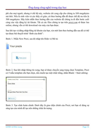Ứng dụng công nghệ trong dạy học
GVHD: Lê Đức Long Page 31
phí cho mọi người, nhưng ở chế độ này, website chỉ cung cấp cho chúng ta 100 megabytes
mà thôi. Nếu là sinh viên và các thầy cô giáo, cứ theo hướng dẫn để được chế độ ưu tiên là
500 megabytes. Hãy kiên nhẫn theo hướng dẫn của website để chúng ta đi đến bước cuối
cùng của việc đăng ký tài khoản. Tất cả các files chúng ta tạo trên prezi.com sẽ được lưu
online, nhưng vẫn có thể download vào máy của bạn được.
Sau khi tạo và đăng nhập bằng tài khoản của bạn, xin mời làm theo hướng dẫn sau để có thể
tạo được bài thuyết trình “đỉnh của đỉnh”:
Bước 1. Nhấn New Prezi, sau đó nhập tên Slide và Mô tả:
Bước 2. Sau khi nhập thông tin xong, bạn sẽ được chuyển sang trang chọn Template, Prezi
có 5 mẫu template cho bạn chọn, nếu muốn tạo một slide trắng, nhấn Blank > Start editing:
Bước 3. Tạo slide hoàn chỉnh: Dưới đây là giao diện chính của Prezi, nơi bạn sẽ dùng sự
sáng tạo của mình để tạo nên những slide ấn tượng.
 