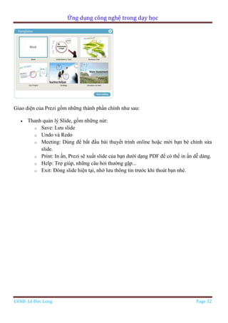Ứng dụng công nghệ trong dạy học
GVHD: Lê Đức Long Page 32
Giao diện của Prezi gồm những thành phần chính như sau:
 Thanh quản lý Slide, gồm những nút:
o Save: Lưu slide
o Undo và Redo
o Meeting: Dùng để bắt đầu bài thuyết trình online hoặc mời bạn bè chỉnh sửa
slide.
o Print: In ấn, Prezi sẽ xuất slide của bạn dưới dạng PDF để có thể in ấn dễ dàng.
o Help: Trợ giúp, những câu hỏi thường gặp...
o Exit: Đóng slide hiện tại, nhớ lưu thông tin trước khi thoát bạn nhé.
 