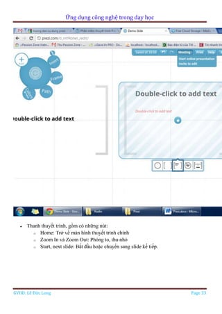 Ứng dụng công nghệ trong dạy học
GVHD: Lê Đức Long Page 33
 Thanh thuyết trình, gồm có những nút:
o Home: Trở về màn hình thuyết trình chính
o Zoom In và Zoom Out: Phóng to, thu nhỏ
o Start, next slide: Bắt đầu hoặc chuyển sang slide kế tiếp.
 