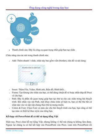 Ứng dụng công nghệ trong dạy học
GVHD: Lê Đức Long Page 34
 Thanh chỉnh sửa: Đây là công cụ quan trọng nhất giúp bạn tạo slide
Chức năng của các nút trong thanh chỉnh sửa:
o Add: Thêm nhanh 1 slide, slide này bao gồm viền (border), tiêu đề và nội dung:
o Insert: Thêm File, Video, Hình ảnh, Biểu đồ, Hình khối...
o Frame: Tạo khung cho slide của bạn, có thể dùng chuột để vẽ hoặc nhấn đúp để Prezi
vẽ cho bạn.
o Path: Đây là phần rất quan trọng giúp bạn tạo thứ tự cho các slide trong bài thuyết
trình. Khi nhấn vào nút Path, một khay chứa slide sẽ hiện ra, bạn có thể thả bất cứ
slide nào vào và sắp xếp chúng theo thứ tự mong muốn.
o Colors & Font: Chọn Font và màu sắc cho bài thuyết trình của bạn, bạn cũng có thể
tạo màu và thiết kế theo style của riêng bạn.
Kết hợp với PowerPoint để có thể sử dụng tiếng Việt
Hiện nay, Prezi chưa hỗ trợ tiếng Việt, nhưng không vì thế mà chúng ta không làm được.
Ngược lại chúng ta có thể kết hợp vừa PowerPoint vừa Prezi. Làm trên PowerPoint rồi
 
