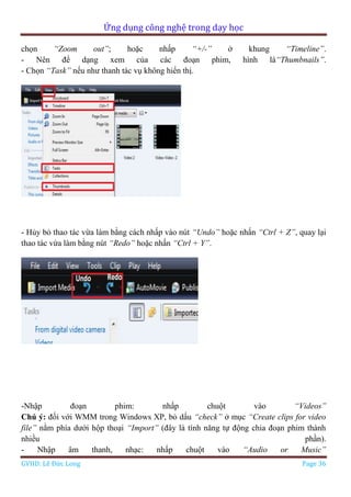 Ứng dụng công nghệ trong dạy học
GVHD: Lê Đức Long Page 36
chọn “Zoom out”; hoặc nhấp “+/-” ở khung “Timeline”.
- Nên để dạng xem của các đoạn phim, hình là“Thumbnails”.
- Chọn “Task” nếu như thanh tác vụ không hiển thị.
- Hủy bỏ thao tác vừa làm bằng cách nhấp vào nút “Undo” hoặc nhấn “Ctrl + Z”, quay lại
thao tác vừa làm bằng nút “Redo” hoặc nhấn “Ctrl + Y”.
-Nhập đoạn phim: nhấp chuột vào “Videos”
Chú ý: đối với WMM trong Windows XP, bỏ dấu “check” ở mục “Create clips for video
file” nằm phía dưới hộp thoại “Import” (đây là tính năng tự động chia đoạn phim thành
nhiều phần).
- Nhập âm thanh, nhạc: nhấp chuột vào “Audio or Music”
 