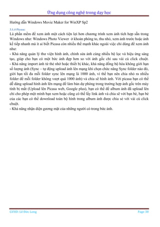 Ứng dụng công nghệ trong dạy học
GVHD: Lê Đức Long Page 38
Hướng dẫn Windows Movie Maker for WinXP Sp2
3.1.4 Picasa:
Là phần mềm để xem ảnh một cách tiện lợi hơn chương trình xem ảnh tích hợp sẵn trong
Windows như: Windows Photo Viewer ở khoản phóng to, thu nhỏ, xem ảnh trước hoặc ảnh
kế tiếp nhanh mà ít ai biết Picasa còn nhiều thế mạnh khác ngoài việc chỉ dùng để xem ảnh
như:
- Khả năng quản lý thư viện hình ảnh, chỉnh sửa ảnh cùng nhiều bộ lọc và hiệu ứng sáng
tạo, giúp cho bạn có một bức ảnh đẹp hơn so với ảnh gốc chỉ sau vài cú click chuột.
- Khả năng import ảnh từ thẻ nhớ hoặc thiết bị khác, khả năng đồng bộ hóa không giới hạn
số lượng ảnh (Sync – tự động upload ảnh lên mạng khi chọn chức năng Sync folder nào đó,
giới hạn tối đa mỗi folder sync lên mạng là 1000 ảnh, vì thế bạn nên chia nhỏ ra nhiều
folder để mỗi folder không vượt quá 1000 ảnh) và chia sẽ hình ảnh. Với picasa bạn có thể
dễ dàng upload hình ảnh lên mạng để làm bản dự phòng trong trường hợp ảnh gốc trên máy
tính bị mất (Upload lên Picasa web, Google plus), bạn có thể để album ảnh đã upload lên
chỉ cho phép một mình bạn xem hoặc cũng có thế lấy link ảnh và chia sẽ với bạn bè, bạn bè
của các bạn có thể download toàn bộ hình trong album ảnh được chia sẻ với vài cú click
chuột.
- Khả năng nhận diện gương mặt của những người có trong bức ảnh.
 