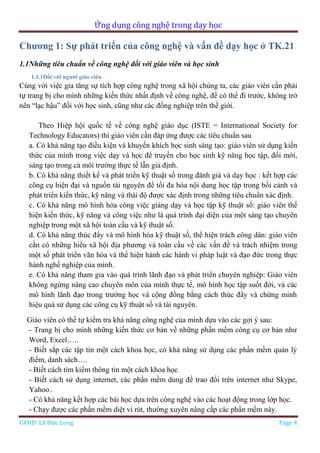 Ứng dụng công nghệ trong dạy học
GVHD: Lê Đức Long Page 4
Chương 1: Sự phát triển của công nghệ và vấn đề dạy học ở TK.21
1.1Những tiêu chuẩn về công nghệ đối với giáo viên và học sinh
1.1.1Đối với người giáo viên
Cùng với việc gia tăng sự tích hợp công nghệ trong xã hội chúng ta, các giáo viên cần phải
tự trang bị cho mình những kiến thức nhất định về công nghệ, để có thể đi trước, không trở
nên “lạc hậu” đối với học sinh, cũng như các đồng nghiệp trên thế giới.
Theo Hiệp hội quốc tế về công nghệ giáo dục (ISTE = International Society for
Technology Educators) thì giáo viên cần đáp ứng được các tiêu chuẩn sau
a. Có khả năng tạo điều kiện và khuyến khích học sinh sáng tạo: giáo viên sử dụng kiến
thức của mình trong việc dạy và học để truyền cho học sinh kỹ năng học tập, đổi mới,
sáng tạo trong cả môi trường thực tế lẫn giả định.
b. Có khả năng thiết kế và phát triển kỹ thuật số trong đánh giá và dạy học : kết hợp các
công cụ hiện đại và nguồn tài nguyên để tối đa hóa nội dung học tập trong bối cảnh và
phát triển kiến thức, kỹ năng và thái độ được xác định trong những tiêu chuẩn xác định.
c. Có khả năng mô hình hóa công việc giảng dạy và học tập kỹ thuật số: giáo viên thể
hiện kiến thức, kỹ năng và công việc như là quá trình đại diện của một sáng tạo chuyên
nghiệp trong một xã hội toàn cầu và kỹ thuật số.
d. Có khả năng thúc đẩy và mô hình hóa kỹ thuật số, thể hiện trách công dân: giáo viên
cần có những hiểu xã hội địa phương và toàn cầu về các vấn đề và trách nhiệm trong
một số phát triển văn hóa và thể hiện hành các hành vi pháp luật và đạo đức trong thực
hành nghề nghiệp của mình.
e. Có khả năng tham gia vào quá trình lãnh đạo và phát triển chuyên nghiệp: Giáo viên
không ngừng nâng cao chuyên môn của mình thực tế, mô hình học tập suốt đời, và các
mô hình lãnh đạo trong trường học và cộng đồng bằng cách thúc đẩy và chứng minh
hiệu quả sử dụng các công cụ kỹ thuật số và tài nguyên.
Giáo viên có thể tự kiểm tra khả năng công nghệ của mình dựa vào các gợi ý sau:
- Trang bị cho mình những kiến thức cơ bản về những phần mềm công cụ cơ bản như
Word, Excel…..
- Biết sắp các tập tin một cách khoa học, có khả năng sử dụng các phần mềm quản lý
điểm, danh sách….
- Biết cách tìm kiếm thông tin một cách khoa học
- Biết cách sử dụng internet, các phần mềm dung để trao đổi trên internet như Skype,
Yahoo..
- Có khả năng kết hợp các bài học dựa trên công nghệ vào các hoạt động trong lớp học.
- Chạy được các phần mềm diệt vi rút, thường xuyên nâng cấp các phần mềm này.
 