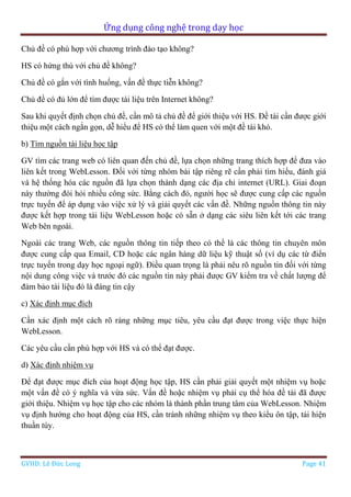 Ứng dụng công nghệ trong dạy học
GVHD: Lê Đức Long Page 41
Chủ đề có phù hợp với chương trình đào tạo không?
HS có hứng thú với chủ đề không?
Chủ đề có gắn với tình huống, vấn đề thực tiễn không?
Chủ đề có đủ lớn để tìm được tài liệu trên Internet không?
Sau khi quyết định chọn chủ đề, cần mô tả chủ đề để giới thiệu với HS. Đề tài cần được giới
thiệu một cách ngắn gọn, dễ hiểu để HS có thể làm quen với một đề tài khó.
b) Tìm nguồn tài liệu học tập
GV tìm các trang web có liên quan đến chủ đề, lựa chọn những trang thích hợp để đưa vào
liên kết trong WebLesson. Đối với từng nhóm bài tập riêng rẽ cần phải tìm hiểu, đánh giá
và hệ thống hóa các nguồn đã lựa chọn thành dạng các địa chỉ internet (URL). Giai đoạn
này thường đòi hỏi nhiều công sức. Bằng cách đó, người học sẽ được cung cấp các nguồn
trực tuyến để áp dụng vào việc xử lý và giải quyết các vấn đề. Những nguồn thông tin này
được kết hợp trong tài liệu WebLesson hoặc có sẵn ở dạng các siêu liên kết tới các trang
Web bên ngoài.
Ngoài các trang Web, các nguồn thông tin tiếp theo có thể là các thông tin chuyên môn
được cung cấp qua Email, CD hoặc các ngân hàng dữ liệu kỹ thuật số (ví dụ các từ điển
trực tuyến trong dạy học ngoại ngữ). Điều quan trọng là phải nêu rõ nguồn tin đối với từng
nội dung công việc và trước đó các nguồn tin này phải được GV kiểm tra về chất lượng để
đảm bảo tài liệu đó là đáng tin cậy
c) Xác định mục đích
Cần xác định một cách rõ ràng những mục tiêu, yêu cầu đạt được trong việc thực hiện
WebLesson.
Các yêu cầu cần phù hợp với HS và có thể đạt được.
d) Xác định nhiệm vụ
Để đạt được mục đích của hoạt động học tập, HS cần phải giải quyết một nhiệm vụ hoặc
một vấn đề có ý nghĩa và vừa sức. Vấn đề hoặc nhiệm vụ phải cụ thể hóa đề tài đã được
giới thiệu. Nhiệm vụ học tập cho các nhóm là thành phần trung tâm của WebLesson. Nhiệm
vụ định hướng cho hoạt động của HS, cần tránh những nhiệm vụ theo kiểu ôn tập, tái hiện
thuần túy.
 