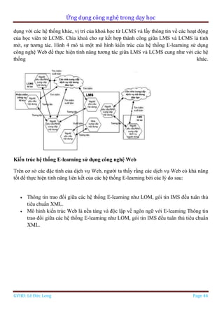 Ứng dụng công nghệ trong dạy học
GVHD: Lê Đức Long Page 44
dụng với các hệ thống khác, vị trí của khoá học từ LCMS và lấy thông tin về các hoạt động
của học viên từ LCMS. Chìa khoá cho sự kết hợp thành công giữa LMS và LCMS là tính
mở, sự tương tác. Hình 4 mô tả một mô hình kiến trúc của hệ thống E-learning sử dụng
công nghệ Web để thực hiện tính năng tương tác giữa LMS và LCMS cung như với các hệ
thống khác.
Kiến trúc hệ thống E-learning sử dụng công nghệ Web
Trên cơ sở các đặc tính của dịch vụ Web, người ta thấy rằng các dịch vụ Web có khả năng
tốt để thực hiện tính năng liên kết của các hệ thống E-learning bởi các lý do sau:
 Thông tin trao đổi giữa các hệ thống E-learning như LOM, gói tin IMS đều tuân thủ
tiêu chuẩn XML.
 Mô hình kiến trúc Web là nền tảng và độc lập về ngôn ngữ với E-learning Thông tin
trao đổi giữa các hệ thống E-learning như LOM, gói tin IMS đều tuân thủ tiêu chuẩn
XML.
 