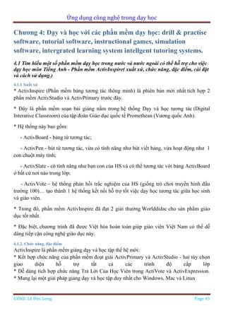 Ứng dụng công nghệ trong dạy học
GVHD: Lê Đức Long Page 45
Chương 4: Dạy và học với các phần mềm dạy học: drill & practise
software, tutorial software, instructional games, simulation
software, intergrated learning system intellgent tutoring systems.
4.1 Tìm hiểu một số phần mềm dạy học trong nước và nước ngoài có thể hỗ trợ cho việc
dạy học môn Tiếng Anh - Phần mềm ActivInspire( xuất xứ, chức năng, đặc điểm, cài đặt
và cách sử dụng.)
4.1.1 Xuất xứ
* ActivInspire (Phần mềm bảng tương tác thông minh) là phiên bản mới nhất tích hợp 2
phần mềm ActivStudio và ActivPrimary trước đây.
* Đây là phần mềm soạn bài giảng nằm trong hệ thống Dạy và học tương tác (Digital
Interative Classroom) của tập đoàn Giáo dục quốc tế Promethean (Vương quốc Anh).
* Hệ thống này bao gồm:
- ActivBoard - bảng từ tương tác;
- ActivPen - bút từ tương tác, vừa có tính năng như bút viết bảng, vừa hoạt động như 1
con chuột máy tính;
- ActivSlate - có tính năng như bạn con của HS và có thể tương tác với bảng ActivBoard
ở bất cứ nơi nào trong lớp;
- ActivVote – hệ thống phản hồi trắc nghiệm của HS (giống trò chơi truyền hình đấu
trường 100)… tạo thành 1 hệ thống kết nối hỗ trợ tốt việc dạy học tương tác giữa học sinh
và giáo viên.
* Trong đó, phần mềm ActivInspire đã đạt 2 giải thưởng Worlddidac cho sản phẩm giáo
dục tốt nhất.
* Đặc biệt, chương trình đã được Việt hóa hoàn toàn giúp giáo viên Việt Nam có thể dễ
dàng tiếp cận công nghệ giáo dục này.
4.1.2. Chức năng, đặc điểm
ActivInspire là phần mềm giảng dạy và học tập thế hệ mới:
* Kết hợp chức năng của phần mềm đoạt giải ActivPrimary và ActivStudio - hai tùy chọn
giao diện hỗ trợ tất cả các trình độ cấp lớp
* Dễ dàng tích hợp chức năng Trả Lời Của Học Viên trong ActiVote và ActivExpression.
* Mang lại một giải pháp giảng dạy và học tập duy nhất cho Windows, Mac và Linux
 