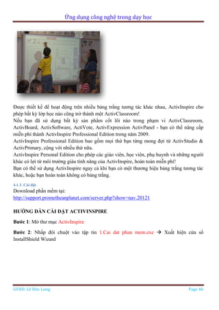 Ứng dụng công nghệ trong dạy học
GVHD: Lê Đức Long Page 46
Được thiết kế để hoạt động trên nhiều bảng trắng tương tác khác nhau, ActivInspire cho
phép bất kỳ lớp học nào cũng trở thành một ActivClassroom!
Nếu bạn đã sử dụng bất kỳ sản phẩm cốt lõi nào trong phạm vi ActivClassroom,
ActivBoard, ActivSoftware, ActiVote, ActivExpression ActivPanel - bạn có thể nâng cấp
miễn phí thành ActivInspire Professional Edition trong năm 2009.
ActivInspire Professional Edition bao gồm mọi thứ bạn từng mong đợi từ ActivStudio &
ActivPrimary, cộng với nhiều thứ nữa.
ActivInspire Personal Edition cho phép các giáo viên, học viên, phụ huynh và những người
khác có lợi từ môi trường giàu tính năng của ActivInspire, hoàn toàn miễn phí!
Bạn có thể sử dụng ActivInspire ngay cả khi bạn có một thương hiệu bảng trắng tương tác
khác, hoặc bạn hoàn toàn không có bảng trắng.
4.1.3. Cài đặt
Download phần mềm tại:
http://support.prometheanplanet.com/server.php?show=nav.20121
HƯỚNG DẪN CÀI ĐẶT ACTIVINSPIRE
Bước 1: Mở thư mục ActivInspire
Bước 2: Nhấp đôi chuột vào tập tin 1.Cai dat phan mem.exe  Xuất hiện cửa sổ
InstallShield Wizard
 