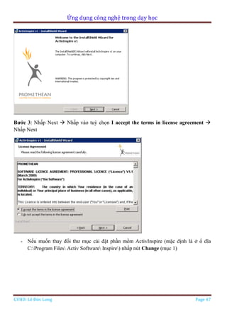 Ứng dụng công nghệ trong dạy học
GVHD: Lê Đức Long Page 47
Bước 3: Nhấp Next  Nhấp vào tuỳ chọn I accept the terms in license agreement 
Nhấp Next
- Nếu muốn thay đổi thư mục cài đặt phần mềm ActivInspire (mặc định là ở ổ đĩa
C:Program Files Activ Software Inspire) nhấp nút Change (mục 1)
 