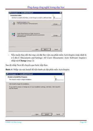 Ứng dụng công nghệ trong dạy học
GVHD: Lê Đức Long Page 48
- Nếu muốn thay đổi thư mục cài đặt thư viện của phần mềm ActivInspire (mặc định là
ở ổ đĩa C:Documents and Settings All Users Documents Activ Software Inspire)
nhấp nút Change (mục 2)
Sau đó nhấp Next để chuyển qua bước tiếp theo
Bước 4: Nhấp vào nút Install để tiến hành cài đặt phần mền ActivInspire.
 