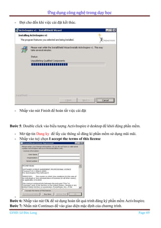 Ứng dụng công nghệ trong dạy học
GVHD: Lê Đức Long Page 49
- Đợi cho đến khi việc cài đặt kết thúc.
- Nhấp vào nút Finish để hoàn tất việc cài đặt
Bước 5: Double click vào biểu tượng ActivInspire ở desktop để khởi động phần mềm.
- Mở tập tin Dang ky để lấy các thông số đăng kí phần mềm sử dụng mãi mãi.
- Nhấp vào tuỳ chọn I accept the terms of this license
-
Bước 6: Nhấp vào nút Ok để sử dụng hoàn tất quá trình đăng ký phần mềm ActivInspire.
Bước 7: Nhấn nút Continues để vào giao diện mặc định của chương trình.
 