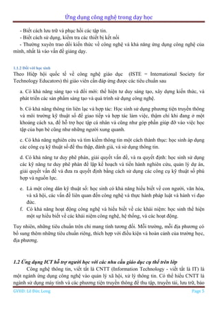 Ứng dụng công nghệ trong dạy học
GVHD: Lê Đức Long Page 5
- Biết cách lưu trữ và phục hồi các tập tin.
- Biết cách sử dụng, kiểm tra các thiết bị kết nối
- Thường xuyên trao dồi kiến thức về công nghệ và khả năng ứng dụng công nghệ của
mình, nhất là vào vấn đề giảng dạy.
1.1.2 Đối với học sinh
Theo Hiệp hội quốc tế về công nghệ giáo dục (ISTE = International Society for
Technology Educators) thì giáo viên cần đáp ứng được các tiêu chuẩn sau
a. Có khả năng sáng tạo và đổi mới: thể hiện tư duy sáng tạo, xây dựng kiến thức, và
phát triển các sản phẩm sáng tạo và quá trình sử dụng công nghệ.
b. Có khả năng thông tin liên lạc và hợp tác: Học sinh sử dụng phương tiện truyền thông
và môi trường kỹ thuật số để giao tiếp và hợp tác làm việc, thậm chí khi đang ở một
khoảng cách xa, để hỗ trợ học tập cá nhân và cũng như góp phần giúp đỡ vào việc học
tập của bạn bè cũng như những người xung quanh.
c. Có khả năng nghiên cứu và tìm kiếm thông tin một cách thành thục: học sinh áp dụng
các công cụ kỹ thuật số để thu thập, đánh giá, và sử dụng thông tin.
d. Có khả năng tư duy phê phán, giải quyết vấn đề, và ra quyết định: học sinh sử dụng
các kỹ năng tư duy phê phán để lập kế hoạch và tiến hành nghiên cứu, quản lý dự án,
giải quyết vấn đề và đưa ra quyết định bằng cách sử dụng các công cụ kỹ thuật số phù
hợp và nguồn lực.
e. Là một công dân kỹ thuật số: học sinh có khả năng hiểu biết về con người, văn hóa,
và xã hội, các vấn đề liên quan đến công nghệ và thực hành pháp luật và hành vi đạo
đức.
f. Có khả năng hoạt động công nghệ và hiểu biết về các khái niệm: học sinh thể hiện
một sự hiểu biết về các khái niệm công nghệ, hệ thống, và các hoạt động.
Tuy nhiên, những tiêu chuẩn trên chỉ mang tính tương đối. Mỗi trường, mỗi địa phương có
bổ sung thêm những tiêu chuẩn riêng, thích hợp với điều kiện và hoàn cảnh của trường học,
địa phương.
1.2 Ứng dụng ICT hỗ trợ người học với các nhu cầu giáo dục cụ thể trên lớp
Công nghệ thông tin, viết tắt là CNTT (Information Technology - viết tắt là IT) là
một ngành ứng dụng công nghệ vào quản lý xã hội, xử lý thông tin. Có thể hiểu CNTT là
ngành sử dụng máy tính và các phương tiện truyền thông để thu tập, truyền tải, lưu trữ, bảo
 