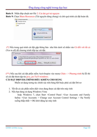 Ứng dụng công nghệ trong dạy học
GVHD: Lê Đức Long Page 50
Bước 8 : Nhấn đúp chuột mở file 2. Cai dat goi tai nguyen
Bước 9: Chọn Share Resources (Tài nguyên dùng chung) và chờ quá trình cài đặt hoàn tất.
(*) Nếu trong quá trình cài đặt gặp thông báo như bên dưới sẽ nhấn vào Có đối với tất cả
(Yes to all) để chương trình tiếp tục cài đặt.
(**) Nếu sau khi cài đặt phần mềm ActivInspire vào menu Chèn - > Phương trình bị lỗi thì
sẽ cài đặt them tập tin java_jre-7u15-windows.
CÀI ĐẶT DRIVER (TRÌNH ĐIỀU KHIỂN) CHO BẢNG
Muốn sử dụng tương tác chính xác trên bảng bắt buộc phải cải đặt Driver
1. Tắt tất cả các phần mềm diệt virus đang được cài đặt trên máy tính
2. Nếu bạn đang sử dụng Windows Vista
hoặc Windows 7, chọn Start >Control Panel >User Accounts and Family
Safety >User Accounts > Change user Account Control Settings > Hạ Notify
xuống thấp nhất > OK khởi động lại máy tính
 