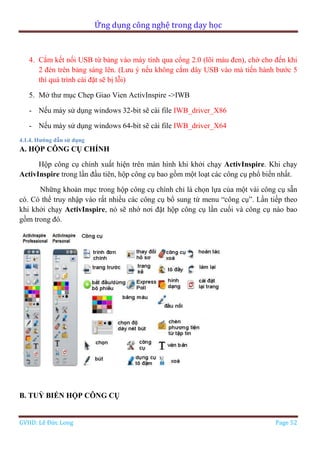 Ứng dụng công nghệ trong dạy học
GVHD: Lê Đức Long Page 52
4. Cắm kết nối USB từ bảng vào máy tính qua cổng 2.0 (lõi màu đen), chờ cho đến khi
2 đèn trên bảng sáng lên. (Lưu ý nếu không cắm dây USB vào mà tiến hành bước 5
thì quá trình cài đặt sẽ bị lỗi)
5. Mở thư mục Chep Giao Vien ActivInspire ->IWB
- Nếu máy sử dụng windows 32-bit sẽ cài file IWB_driver_X86
- Nếu máy sử dụng windows 64-bit sẽ cài file IWB_driver_X64
4.1.4. Hướng dẫn sử dụng
A. HỘP CÔNG CỤ CHÍNH
Hộp công cụ chính xuất hiện trên màn hình khi khởi chạy ActivInspire. Khi chạy
ActivInspire trong lần đầu tiên, hộp công cụ bao gồm một loạt các công cụ phổ biến nhất.
Những khoản mục trong hộp công cụ chính chỉ là chọn lựa của một vài công cụ sẵn
có. Có thể truy nhập vào rất nhiều các công cụ bổ sung từ menu “công cụ”. Lần tiếp theo
khi khởi chạy ActivInspire, nó sẽ nhớ nơi đặt hộp công cụ lần cuối và công cụ nào bao
gồm trong đó.
B. TUỲ BIẾN HỘP CÔNG CỤ
 