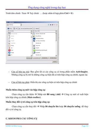 Ứng dụng công nghệ trong dạy học
GVHD: Lê Đức Long Page 53
Trình đơn chính / Xem  Tuỳ chỉnh … (hoặc nhấn tổ hợp phím Ctrl + U)
- Cửa sổ bên tay trái: Bao gồm tất cả các công cụ có trong phần mềm ActivInspire.
Những công cụ bị mờ là những công cụ hiện đã có trên hộp công cụ chính, ngược lại.
- Cửa sổ bên tay phải: Hiển thị các công cụ hiện có trên hộp công cụ chính
Muốn thêm công cụ mới vào hộp công cụ:
Chọn công cụ cần thêm  Nhấp nút Bổ sung (Add)  Công cụ mới sẽ xuất hiện
trên hộp công cụ chính (Main toolbox).
Muốn thay đổi vị trí công cụ trên hộp công cụ:
Chọn công cụ cần thay đổi  Nhấp Di chuyển lên hoặc Di chuyển xuống để thay
đổi vị trí công cụ.
C. KHÁM PHÁ CÁC CÔNG CỤ
 