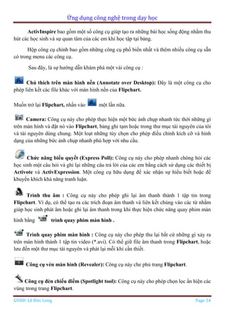 Ứng dụng công nghệ trong dạy học
GVHD: Lê Đức Long Page 54
ActivInspire bao gồm một số công cụ giúp tạo ra những bài học sống động nhằm thu
hút các học sinh và sự quan tâm của các em khi học tập tại bảng.
Hộp công cụ chính bao gồm những công cụ phổ biến nhất và thêm nhiều công cụ sẵn
có trong menu các công cụ.
Sau đây, là sự hướng dẫn khám phá một vài công cụ :
Chú thích trên màn hình nền (Annotate over Desktop): Đây là một công cụ cho
phép liên kết các file khác với màn hình nền của Flipchart.
Muốn trở lại Flipchart, nhấn vào một lần nữa.
Camera: Công cụ này cho phép thực hiện một bức ảnh chụp nhanh tức thời những gì
trên màn hình và đặt nó vào Flipchart, bảng ghi tạm hoặc trong thư mục tài nguyên của tôi
và tài nguyên dùng chung. Một loạt những tùy chọn cho phép điều chỉnh kích cỡ và hình
dạng của những bức ảnh chụp nhanh phù hợp với nhu cầu.
Chức năng biểu quyết (Express Poll): Công cụ này cho phép nhanh chóng hỏi các
học sinh một câu hỏi và ghi lại những câu trả lời của các em bằng cách sử dụng các thiết bị
Activote và ActivExpression. Một công cụ hữu dụng để xác nhận sự hiểu biết hoặc để
khuyến khích khả năng tranh luận.
Trình thu âm : Công cụ này cho phép ghi lại âm thanh thành 1 tập tin trong
Flipchart. Ví dụ, có thể tạo ra các trích đoạn âm thanh và liên kết chúng vào các từ nhằm
giúp học sinh phát âm hoặc ghi lại âm thanh trong khi thực hiện chức năng quay phim màn
hình bằng trình quay phim màn hình .
Trình quay phim màn hình : Công cụ này cho phép thu lại bất cứ những gì xảy ra
trên màn hình thành 1 tập tin video (*.avi). Có thể giữ file âm thanh trong Flipchart, hoặc
lưu đến một thư mục tài nguyên và phát lại mỗi khi cần thiết.
Công cụ vén màn hình (Revealer): Công cụ này che phủ trang Flipchart.
Công cụ đèn chiếu điểm (Spotlight tool): Công cụ này cho phép chọn lọc ẩn hiện các
vùng trong trang Flipchart.
 