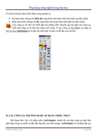 Ứng dụng công nghệ trong dạy học
GVHD: Lê Đức Long Page 55
Có thể di chuyển đèn chiếu điểm xung quanh và:
 Ẩn màn hình, nhưng chỉ hiển thị vùng hình tròn hoặc hình chữ nhật của đèn chiếu.
 Hiện màn hình, nhưng chỉ ẩn vùng hình tròn hoặc hình chữ nhật của đèn chiếu.
Các công cụ sẽ nhớ các thiết lập của chúng. Khi chuyển qua lại giữa các công cụ,
mỗi một công cụ sẽ nhớ lựa chọn cuối cùng. Ví dụ, công cụ bút (Pen) và công cụ
bút tô sáng (Highlighter) sẽ nhớ các thiết lập về màu và độ dày của nét bút.
D. CÁC CÔNG CỤ THƯỜNG ĐƯỢC SỬ DỤNG NHIỀU NHẤT
Khi đang làm việc với phần mềm ActivInspire, thanh tắt của hộp công cụ nằm bên
phải hộp công cụ chính sẽ dần dần lắp đầy các biểu tượng. ActivInspire sẽ tự động đặt các
 