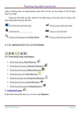 Ứng dụng công nghệ trong dạy học
GVHD: Lê Đức Long Page 56
công cụ thường được sử dụng thường xuyên nhất vào đó, sao cho chúng có thể dễ dàng
được truy nhập.
Trong các bức hình sau đây, thanh tắt của hộp công cụ bao gồm một số công cụ đã
được khám phá trong chủ đề trước.
Chú thích trên màn hình nền Công cụ quay phim màn hình
Trình thu âm Công cụ vén màn hình
Công cụ thu phóng trang (Page Zoom) Công cụ chụp ảnh quay phim
E. CÁC TRÌNH DUYỆT CỦA ACTIVINSPIRE
Có 7 trình duyệt trong ActivInspire:
 Trình duyệt trang (Page Browser)
 Trình duyệt tài nguyên (Resource Browser)
 Trình duyệt đối tượng (Object Browser)
 Trình duyệt ghi chú (Note Browser)
 Trình duyệt thuộc tính (Properties Browser)
 Trình duyệt thao tác (Action Browser)
 Trình duyệt biểu quyết (Voting Browser)
I/. Trình duyệt trang :
Giúp nhanh chóng kết hợp các cơ sở cho trang Flipchart.
 