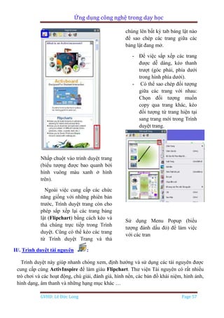 Ứng dụng công nghệ trong dạy học
GVHD: Lê Đức Long Page 57
Nhấp chuột vào trình duyệt trang
(biểu tượng được bao quanh bởi
hình vuông màu xanh ở hình
trên).
Ngoài việc cung cấp các chức
năng giống với những phiên bản
trước, Trình duyệt trang còn cho
phép sắp xếp lại các trang bảng
lật (Flipchart) bằng cách kéo và
thả chúng trực tiếp trong Trình
duyệt. Cũng có thể kéo các trang
từ Trình duyệt Trang và thả
chúng lên bất kỳ tab bảng lật nào
để sao chép các trang giữa các
bảng lật đang mở.
- Để việc sắp xếp các trang
được dễ dàng, kéo thanh
trượt (góc phải, phía dưới
trong hình phía dưới).
- Có thể sao chép đối tượng
giữa các trang với nhau:
Chọn đối tượng muốn
copy qua trang khác, kéo
đối tượng từ trang hiện tại
sang trang mới trong Trình
duyệt trang.
Sử dụng Menu Popup (biểu
tượng đánh dấu đỏ) để làm việc
với các tran
II/. Trình duyệt tài nguyên :
Trình duyệt này giúp nhanh chóng xem, định hướng và sử dụng các tài nguyên được
cung cấp cùng ActivInspire để làm giàu Flipchart. Thư viện Tài nguyên có rất nhiều
trò chơi và các hoạt động, chú giải, đánh giá, hình nền, các bản đồ khái niệm, hình ảnh,
hình dạng, âm thanh và những hạng mục khác …
 