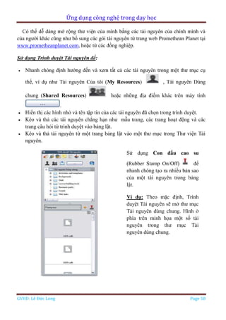 Ứng dụng công nghệ trong dạy học
GVHD: Lê Đức Long Page 58
Có thể dễ dàng mở rộng thư viện của mình bằng các tài nguyên của chính mình và
của người khác cũng như bổ sung các gói tài nguyên từ trang web Promethean Planet tại
www.prometheanplanet.com, hoặc từ các đồng nghiệp.
Sử dụng Trình duyệt Tài nguyên để:
 Nhanh chóng định hướng đến và xem tất cả các tài nguyên trong một thư mục cụ
thể, ví dụ như Tài nguyên Của tôi (My Resources) , Tài nguyên Dùng
chung (Shared Resources) hoặc những địa điểm khác trên máy tính
.
 Hiển thị các hình nhỏ và tên tập tin của các tài nguyên đã chọn trong trình duyệt.
 Kéo và thả các tài nguyên chẳng hạn như mẫu trang, các trang hoạt động và các
trang câu hỏi từ trình duyệt vào bảng lật.
 Kéo và thả tài nguyên từ một trang bảng lật vào một thư mục trong Thư viện Tài
nguyên.
Sử dụng Con dấu cao su
(Rubber Stamp On/Off) để
nhanh chóng tạo ra nhiều bản sao
của một tài nguyên trong bảng
lật.
Ví dụ: Theo mặc định, Trình
duyệt Tài nguyên sẽ mở thư mục
Tài nguyên dùng chung. Hình ở
phía trên minh họa một số tài
nguyên trong thư mục Tài
nguyên dùng chung.
 