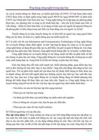 Ứng dụng công nghệ trong dạy học
GVHD: Lê Đức Long Page 6
vệ, xử lý, truyền thông tin. Hiện nay, có nhiều cách hiểu về CNTT. Ở Việt Nam, khái niệm
CNTT được hiểu và định nghĩa trong Nghị quyết 49/CP ký ngày 04/08/1993 về phát triển
CNTT của Chính phủ Việt Nam như sau: “Công nghệ thông tin là tập hợp các phương pháp
khoa học, các phương tiện và công cụ kỹ thuật hiện đại – chủ yếu là kỹ thuật máy tính và
viễn thông – nhằm tổ chức khai thác và sử dụng có hiệu quả các nguồn tài nguyên thông tin
rất phong phú và tiềm năng trong mọi lĩnh vực hoạt động của con người và xã hội”.
Truyền thông là sự luân chuyển thông tin và hiểu biết từ người này sang người khác
bằng các ký hiệu, tín hiệu có ý nghĩa thông qua các kênh truyền tin.
ICT là chữ viết tắt của Information and Communication Technologies (Công nghệ thông
tin và truyền thông), được định nghĩa là một "tập hợp đa dạng các công cụ và tài nguyên
công nghệ được sử dụng để giao tiếp, tạo ra, phổ biến, lưu giữ và quản lý thông tin. Các công
nghệ này bao gồm máy tính, Internet, công nghệ truyền thông (đài và vô tuyến), và điện thoại.
Công nghệ thông tin và truyền thông có tác động mạnh mẽ đến sự phát triển xã hội
nói chung và giáo dục nói riêng. Công nghệ thông tin và truyền thông đã và đang tạo ra một
cuộc cách mạng thực sự trong kinh tế xã hội nói chung và giáo dục nói riêng.
Giáo dục đang thay đổi một cách mạnh mẽ, nhiều phương pháp, quan điểm dạy học
mới ra đời, hướng tới mục tiêu “dạy ít, học nhiều”, tăng tính chủ động, khả năng tự học của
người học. Với sự phát triển mạnh mẽ của khoa học kỹ thuật, khối lượng tri thức được tạo
ra nhanh chóng, đòi hỏi mỗi người phải học thường xuyên, học liên tục, học suốt đời, học
mọi lúc, học mọi nơi. Công nghệ thông tin và truyền thông đang trở thành phương tiện
không thể thiếu được để thực hiện các mục tiêu trên. Ngoài ra, Công nghệ thông tin và
truyền thông cũng hỗ trợ rất tốt cho việc học tập của người học dưới nhiều hình thức:
- Tìm kiếm, tra cứu tài liệu học tập trên mạng internet.
- Tham gia các lớp học qua mạng.
- Tự đánh giá kiến thức của mình bằng các phần mềm trắc nghiệm.
- Chia sẻ thông tin với giáo viên, bạn bè qua các diễn đàn.
- Tham gia các cuộc thi trực tuyến (online).
ICT hỗ trợ người học với các nhu cầu:
Học tập năng động. ICT tăng cường các công cụ tạo tính năng động trong học tập phục vụ
các cuộc thi, tính toán và phân tích thông tin, do vậy cung cấp một nền tảng cho sinh viên
đưa ra các câu hỏi, phân tích, và xây dựng những thông tin mới. Học viên bởi vậy học và
thông qua làm việc và bất cứ khi nào phù hợp có thể vận dụng vào cuộc sống thực tế, làm
 