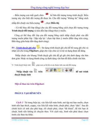 Ứng dụng công nghệ trong dạy học
GVHD: Lê Đức Long Page 60
- Biểu tượng con mắt gạch chéo kế bên đối tượng trong trình duyệt. Biểu
tượng này cho biết đối tượng đã được ẩn. Cho đối tượng “không ẩn” bằng cách
nhấp đôi chuột vào biểu tượng , chọn Hiển thị.
- Có thể thay đổi lớp (tầng) cho các đối tượng bằng cách chọn đối tượng trong
Trình duyệt đối tượng và kéo đến lớp (tầng) theo ý muốn.
Cũng có thể thay đổi lớp của đối tượng bằng cách nhấp chuột phải vào đối
tượng muốn phân lớp / Sắp xếp lại / chọn lớp theo ý muốn (Đến tầng trên cùng,
Đến tầng giữa hoặc đến tầng dưới cùng).
IV/. Trình duyệt ghi chú : Sử dụng trình duyệt ghi chú để bổ sung ghi chú và
nhận xét cho trang Flipchart, giúp cho việc chia sẻ và tái sử dụng được dễ dàng.
Nhấp chuột vào khung Trình duyệt ghi chú để gõ ghi chú dưới dạng văn bản
đơn giản. Hoặc sử dụng thanh công cụ định dạng văn bản để điều chỉnh văn bản.
V/. Trình duyệt thuộc tính : giúp xem sơ bộ tất cả các thuộc tính của một đối tượng.
Nhấp chuột vào trên để mở trình
duyệt thuộc tính
Một số thao tác trên Flipchart
PHẦN I: TẠO HÌNH NỀN
Cách 1: Từ trang hiện tại, vào liên kết màn hình, mở tệp mà bạn muốn, chọn
hình nền bạn thích, coppy, vào liên kết màn hình, chuột phải, chọn “dán”. Sau đó
chỉnh kích cỡ ảnh cho phù hợp, rồi chuột phải, chọn “đã khoá”, để khi bạn di
chuột, hình nền không di chuyển theo. Với cách này, hình nền phải được chọn
trước các thao tác khác.
 