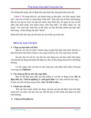 Ứng dụng công nghệ trong dạy học
GVHD: Lê Đức Long Page 61
Với những đối tượng cần cố định trên màn hình bạn cũng phải khoá như thế.
Cách 2: Từ trang hiện tại, vào thanh công cụ bên phải, vào biểu tượng “hình
nền”, một cửa sổ hiện ra, chọn dòng “hình ảnh”, thấy một cửa sổ khác chứa đường
dẫn tới các tệp tin, bạn vào tệp của mình, chọn hình nền, rồi quay lại cửa sổ thứ
nhất, bên dưới dòng “tìm kiếm”,chọn “phù hợp nhất”, rồi nhấn chuột vào “áp
dụng”. Với cách này, hình nền có thể chọn sau khi đã hoàn chỉnh mọi thao thác
trên trang, và bạn không cần phải “khoá”.
Muốn đổi hình nền, bạn chỉ cần thao tác lại từ đầu qui trình trên.
PHẦN II: TẠO VĂN BẢN
1. Công cụ soạn thảo văn bản
Bạn ấn vào nút (T) nằm ở thanh công cụ phía bên phải màn hình. Khi đó, ở
phía bên dưới màn hình sẽ hiện ra các công cụ hỗ trợ cho việc soạn thảo văn bản
Sau đó, bạn chỉ cần ấn vào chỗ nào trên bảng (nơi mà bạn muốn hiện đoạn
văn bản đó) rồi dùng bàn phím để nhập các chữ, số như dùng microsoft word thông
thường.
Có thể coppy một văn bản từ một trang hay một phần mềm khác (Unicop)
vào trang của Flipchart
2. Các công cụ hỗ trợ cho việc soạn thảo
Bạn có thể thấy giao diện này khá giống so với khi sử dụng word, (B): in
đậm chữ; (I) : Chữ in nghiêng, U: chữ gạch chân. Các màu xanh đỏ tím vàng…
là màu của chữ mà bạn mong muốn. Size: cỡ chữ to nhỏ…..
3. Chỉnh sửa văn bản
Khi nào bạn muốn chỉnh sửa đoạn văn bản mà bạn đã đánh, bạn kích đúp
chuột trái vào đoạn văn bản cần sửa. Khi đó bạn có thể chỉnh sửa đoạn text như
bình thường.
4. Công cụ bàn phím ảo
 