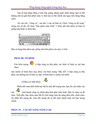 Ứng dụng công nghệ trong dạy học
GVHD: Lê Đức Long Page 62
Giả sử bạn đang đứng ở trên bục giảng, đứng cạnh chiếc bảng, bạn có thể
không cần lại gần bàn phím máy vi tính mà có thể chỉnh sửa ngay trên bảng bằng
cách:
Ấn vào nút “công cụ” sau khi 1 cửa sổ hiện ra, Chọn “công cụ bổ sung”
trong cửa sổ đó, rồi chọn “bàn phím màn hình” 1 hình ảnh bàn phím sẽ hiện ra
giống như hình vẽ dưới đây:
Bạn sử dụng bàn phím này giống như bàn phím của máy vi tính.
PHẦN III: VẼ HÌNH
Vào biểu tượng ở hộp công cụ bên phải, các hình vẽ hiện ra, tuỳ bạn
chọn.
nếu muốn vẽ hình theo mục đích, vào biểu tượng “đầu nối” ở hộp công cụ bên
phải, các đường nét sẽ hiện ra, bạn vẽ hình theo ý muốn của mình.
CÔNG CỤ ĐỔ MÀU
Muốn đổi màu khối hình hay bất kì một đối tượng nào, bạn chỉ cần nhấn vào
nút trên thanh công cụ chính phía bên phải màn hình. Đây là công cụ đổ
màu. Tiếp đến, bạn chọn màu bất kỳ trên bảng màu đa năng phía trên, chọn màu,
rồi nhấn đối tượng đó, màu đối tượng đó sẽ đổi màu thành màu mà bạn mong
muốn.
PHẦN IV. CÁC KỸ NĂNG NÂNG CAO
 