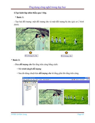 Ứng dụng công nghệ trong dạy học
GVHD: Lê Đức Long Page 63
I.Tạo kính lúp nhìn thấu qua 1 lớp.
* Bước 1:
- Tạo hai đối tượng: một đối tượng che và một đối tượng bị che (giả sử 2 hình
dưới).
* Bước 2:
- Đưa đối tượng che lên tầng trên cùng bằng cách:
+ Mở trình duyệt đối tượng
+ Sau đó dùng chuột kéo đối tượng che từ tầng giữa lên tầng trên cùng.
 