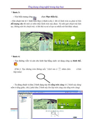 Ứng dụng công nghệ trong dạy học
GVHD: Lê Đức Long Page 64
* Bước 3:
- Vào biểu tượng công cụ chọn Mực thần kỳ.
- Gĩư chuột trái tô 1 hình tròn theo ý thích (chú ý: khi tô hình tròn ta phải tô bên
đối tượng che thì mới có nhìn thầy hình tròn này được. Và nhớ giử chuột trái liên
tục, không nên bỏ chuột trái, vì khi thả ra nó sẽ tạo ra nhiều nét bút khác nhau).
* Bước 4:
- Tạo đường viền và cán cho kính lúp bằng cách: sử dụng công cụ hình thể.
(Chú ý: Tạo đường tròn không nền “click vào ô nhân chéo ở bên
hộp màu)
- Ta dùng chuột và đưa 2 hình dạng này lên tầng trên cùng (vì 2 hình này đang
nằm ở tầng giữa, chú ý phải đưa 2 hình này lên lớp trên cùng của tầng trên cùng)
 
