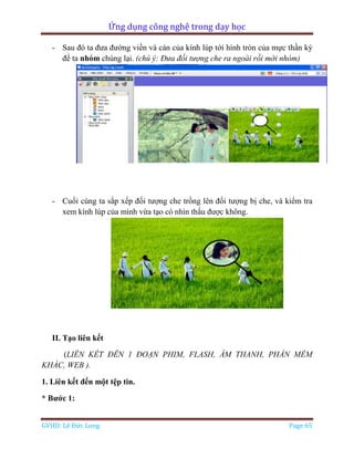 Ứng dụng công nghệ trong dạy học
GVHD: Lê Đức Long Page 65
- Sau đó ta đưa đường viền và cán của kính lúp tới hình tròn của mực thần kỳ
để ta nhóm chúng lại. (chú ý: Đưa đối tượng che ra ngoài rồi mới nhóm)
- Cuối cùng ta sắp xếp đối tượng che trồng lên đối tượng bị che, và kiểm tra
xem kính lúp của mình vừa tạo có nhìn thấu được không.
II. Tạo liên kết
(LIÊN KẾT ĐÊN 1 ĐOẠN PHIM, FLASH, ÂM THANH, PHẦN MỀM
KHÁC, WEB ).
1. Liên kết đến một tệp tin.
* Bước 1:
 