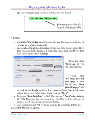 Ứng dụng công nghệ trong dạy học
GVHD: Lê Đức Long Page 66
- Tạo 1 đối tượng cần click (Giả sử là 1 đoạn chữ “hình dưới”).
* Bước 2:
- Vào Chèn/Liên kết/Tệp tin (Nếu muốn liên kết đến trang web thì thay vì
chọn tệp tin ta sẽ chọn trang web).
- Sau khi chọn Tệp tin hộp thoại chèn tệp tin xuất hiện, lúc này ta tìm đến 1
đoạn vídeo, âm thanh, flash hoặc 1 phần mềm, sau đó click nút “Open”. Hộp
thoại “Chèn tệp tin” khác xuất hiện.
- Trong hộp thoại
“Chèn tệp tin” ta
chú ý các điểm sau:
 Trong mục
“Bổ sung liên kết
dưới dạng” ta đánh
dấu vào mục “Thoát
khỏi đối tượng” tiếp
tục click vào nút 3 chấm tìm đến 1 đoạn video, âm thanh, flash, 1 phân mềm
khác (ở đây ta chọn 1 đoạn phim) sau đó click nút “Open”.
 Trong mục “Lưu dưới dạng” ta đánh dấu vào mục “ Lưu tệp tin vào bảng
lật” (Khi đó ta mang bài giảng sang 1 máy tính khác thì đoạn video này sẽ
không bị mất đi và ta không phải tạo liên kết lại).
 Cuối cùng ta click nút “Ok”. Chuyển sang chế độ trình chiếu để kiểm tra.
2. Liên kết đến một trang web.
 