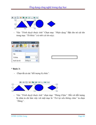 Ứng dụng công nghệ trong dạy học
GVHD: Lê Đức Long Page 68
- Vào “Trình duyệt thuộc tính” Chọn mục “Nhận dạng” Đặt cho nó cái tên
trong mục “Từ khóa” (và nhớ cái tên này).
* Bước 3:
- Chọn tất cả các “đối tượng bị chứa”.
- Vào “Trình duyệt thuộc tính” chọn mục “Thùng Chứa”. Đối với đối tượng
bị chứa ta chỉ làm việc với một mục là “Trở lại nếu không chứa” ta chọn
“Đúng”.
 